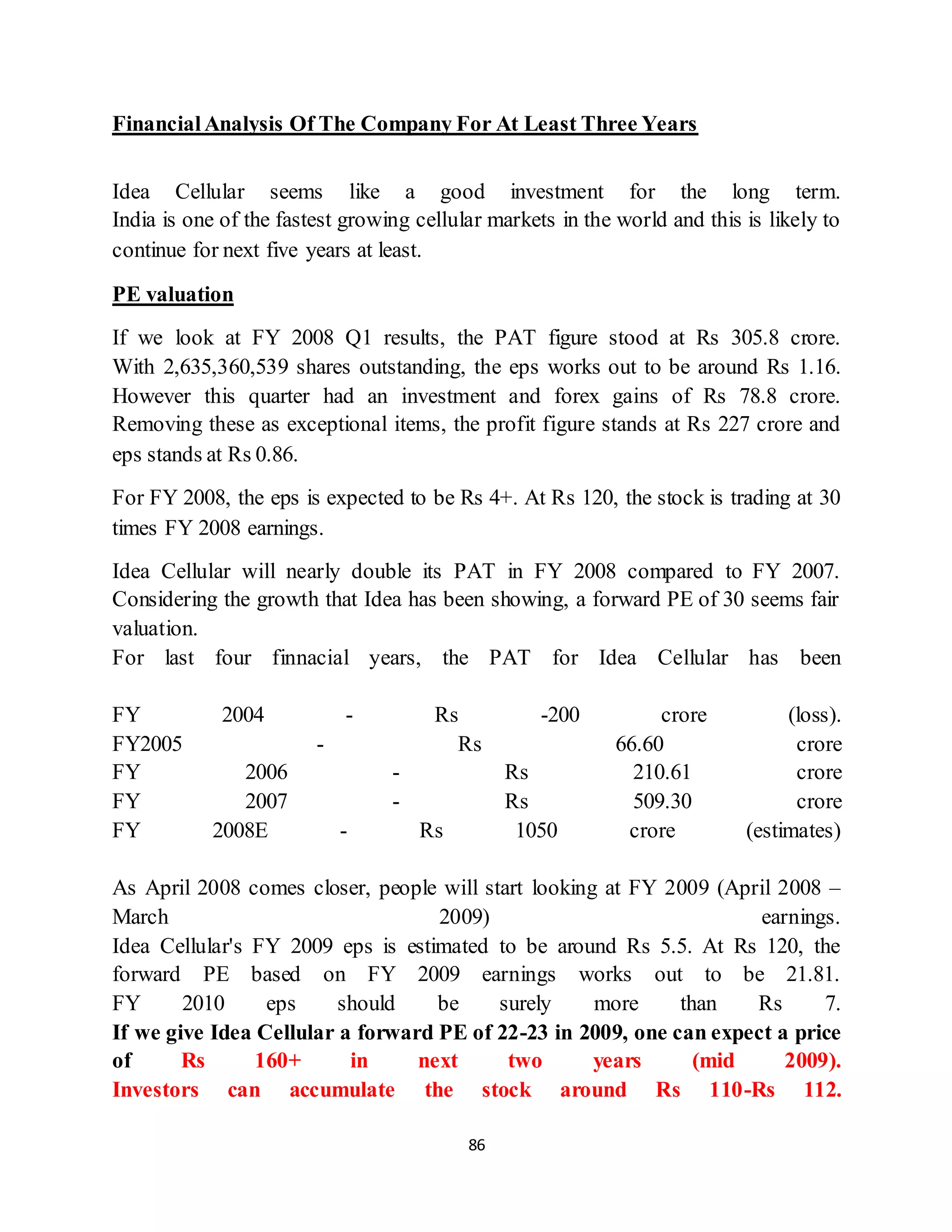 86
FinancialAnalysis Of The Company For At Least Three Years
Idea Cellular seems like a good investment for the long term.
India is one of the fastest growing cellular markets in the world and this is likely to
continue for next five years at least.
PE valuation
If we look at FY 2008 Q1 results, the PAT figure stood at Rs 305.8 crore.
With 2,635,360,539 shares outstanding, the eps works out to be around Rs 1.16.
However this quarter had an investment and forex gains of Rs 78.8 crore.
Removing these as exceptional items, the profit figure stands at Rs 227 crore and
eps stands at Rs 0.86.
For FY 2008, the eps is expected to be Rs 4+. At Rs 120, the stock is trading at 30
times FY 2008 earnings.
Idea Cellular will nearly double its PAT in FY 2008 compared to FY 2007.
Considering the growth that Idea has been showing, a forward PE of 30 seems fair
valuation.
For last four finnacial years, the PAT for Idea Cellular has been
FY 2004 - Rs -200 crore (loss).
FY2005 - Rs 66.60 crore
FY 2006 - Rs 210.61 crore
FY 2007 - Rs 509.30 crore
FY 2008E - Rs 1050 crore (estimates)
As April 2008 comes closer, people will start looking at FY 2009 (April 2008 –
March 2009) earnings.
Idea Cellular's FY 2009 eps is estimated to be around Rs 5.5. At Rs 120, the
forward PE based on FY 2009 earnings works out to be 21.81.
FY 2010 eps should be surely more than Rs 7.
If we give Idea Cellular a forward PE of 22-23 in 2009, one can expect a price
of Rs 160+ in next two years (mid 2009).
Investors can accumulate the stock around Rs 110-Rs 112.
 