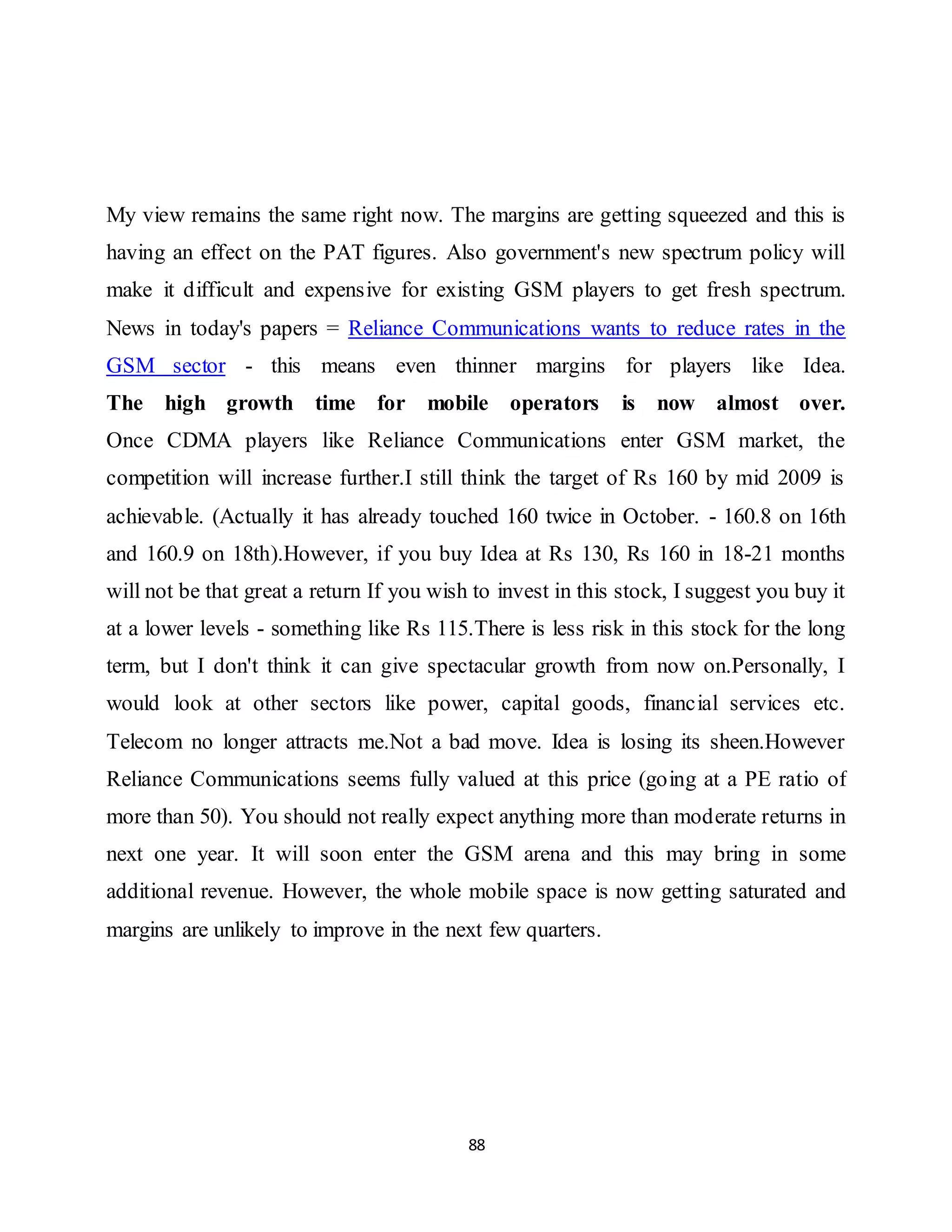 88
My view remains the same right now. The margins are getting squeezed and this is
having an effect on the PAT figures. Also government's new spectrum policy will
make it difficult and expensive for existing GSM players to get fresh spectrum.
News in today's papers = Reliance Communications wants to reduce rates in the
GSM sector - this means even thinner margins for players like Idea.
The high growth time for mobile operators is now almost over.
Once CDMA players like Reliance Communications enter GSM market, the
competition will increase further.I still think the target of Rs 160 by mid 2009 is
achievable. (Actually it has already touched 160 twice in October. - 160.8 on 16th
and 160.9 on 18th).However, if you buy Idea at Rs 130, Rs 160 in 18-21 months
will not be that great a return If you wish to invest in this stock, I suggest you buy it
at a lower levels - something like Rs 115.There is less risk in this stock for the long
term, but I don't think it can give spectacular growth from now on.Personally, I
would look at other sectors like power, capital goods, financial services etc.
Telecom no longer attracts me.Not a bad move. Idea is losing its sheen.However
Reliance Communications seems fully valued at this price (going at a PE ratio of
more than 50). You should not really expect anything more than moderate returns in
next one year. It will soon enter the GSM arena and this may bring in some
additional revenue. However, the whole mobile space is now getting saturated and
margins are unlikely to improve in the next few quarters.
 