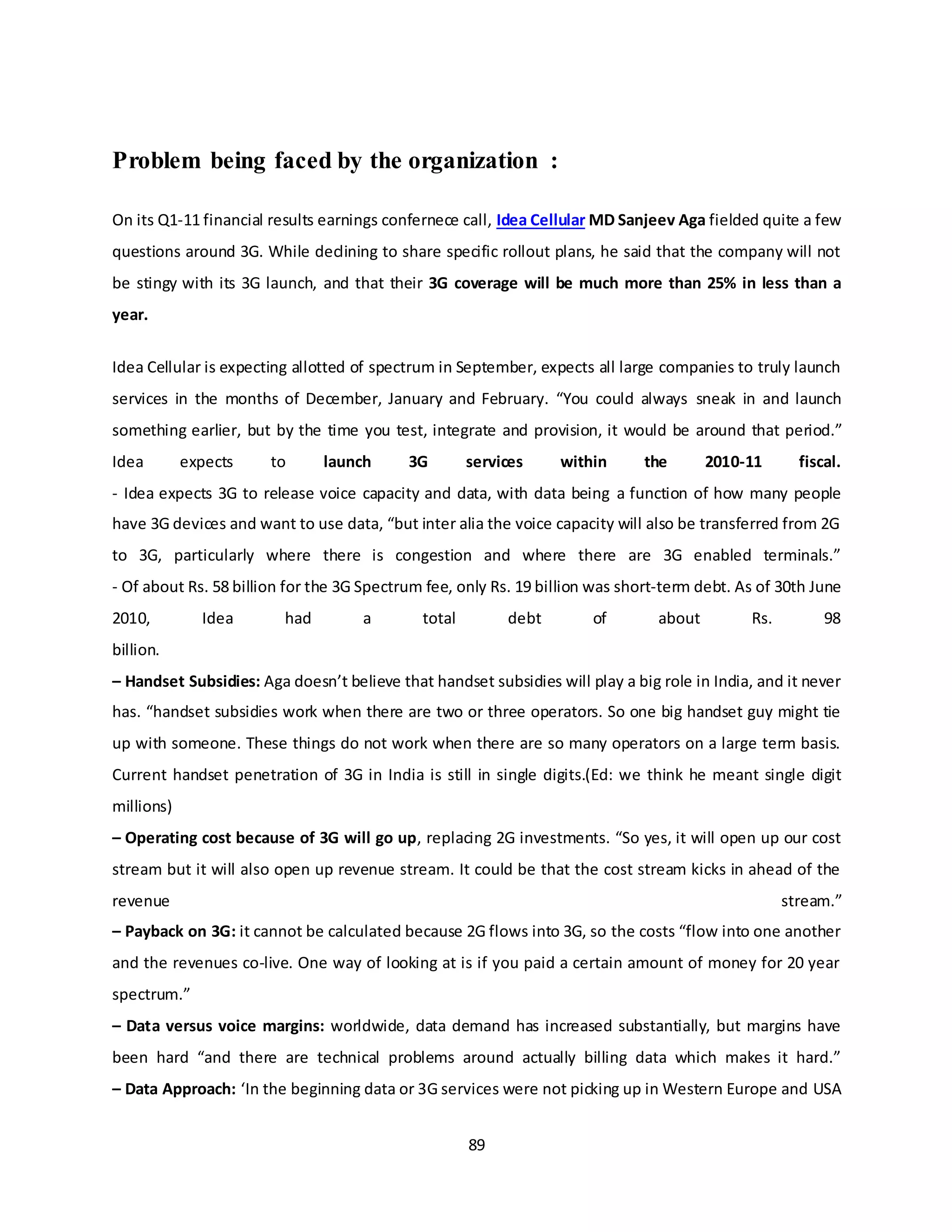 89
Problem being faced by the organization :
On its Q1-11 financial results earnings confernece call, Idea Cellular MD Sanjeev Aga fielded quite a few
questions around 3G. While declining to share specific rollout plans, he said that the company will not
be stingy with its 3G launch, and that their 3G coverage will be much more than 25% in less than a
year.
Idea Cellular is expecting allotted of spectrum in September, expects all large companies to truly launch
services in the months of December, January and February. “You could always sneak in and launch
something earlier, but by the time you test, integrate and provision, it would be around that period.”
Idea expects to launch 3G services within the 2010-11 fiscal.
- Idea expects 3G to release voice capacity and data, with data being a function of how many people
have 3G devices and want to use data, “but inter alia the voice capacity will also be transferred from 2G
to 3G, particularly where there is congestion and where there are 3G enabled terminals.”
- Of about Rs. 58 billion for the 3G Spectrum fee, only Rs. 19 billion was short-term debt. As of 30th June
2010, Idea had a total debt of about Rs. 98
billion.
– Handset Subsidies: Aga doesn’t believe that handset subsidies will play a big role in India, and it never
has. “handset subsidies work when there are two or three operators. So one big handset guy might tie
up with someone. These things do not work when there are so many operators on a large term basis.
Current handset penetration of 3G in India is still in single digits.(Ed: we think he meant single digit
millions)
– Operating cost because of 3G will go up, replacing 2G investments. “So yes, it will open up our cost
stream but it will also open up revenue stream. It could be that the cost stream kicks in ahead of the
revenue stream.”
– Payback on 3G: it cannot be calculated because 2G flows into 3G, so the costs “flow into one another
and the revenues co-live. One way of looking at is if you paid a certain amount of money for 20 year
spectrum.”
– Data versus voice margins: worldwide, data demand has increased substantially, but margins have
been hard “and there are technical problems around actually billing data which makes it hard.”
– Data Approach: ‘In the beginning data or 3G services were not picking up in Western Europe and USA
 