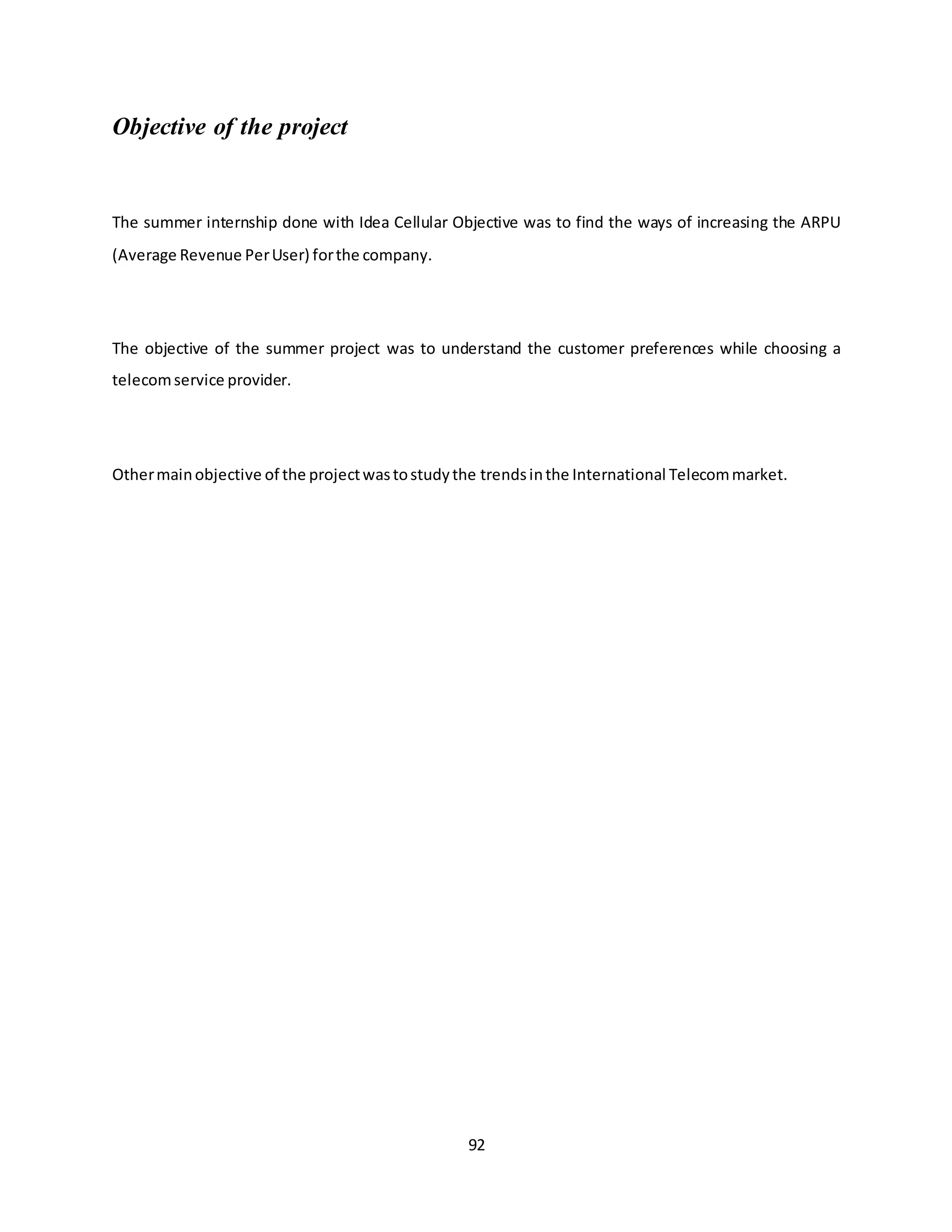 92
Objective of the project
The summer internship done with Idea Cellular Objective was to find the ways of increasing the ARPU
(Average Revenue PerUser) forthe company.
The objective of the summer project was to understand the customer preferences while choosing a
telecomservice provider.
Othermainobjective of the projectwastostudythe trendsinthe International Telecommarket.
 