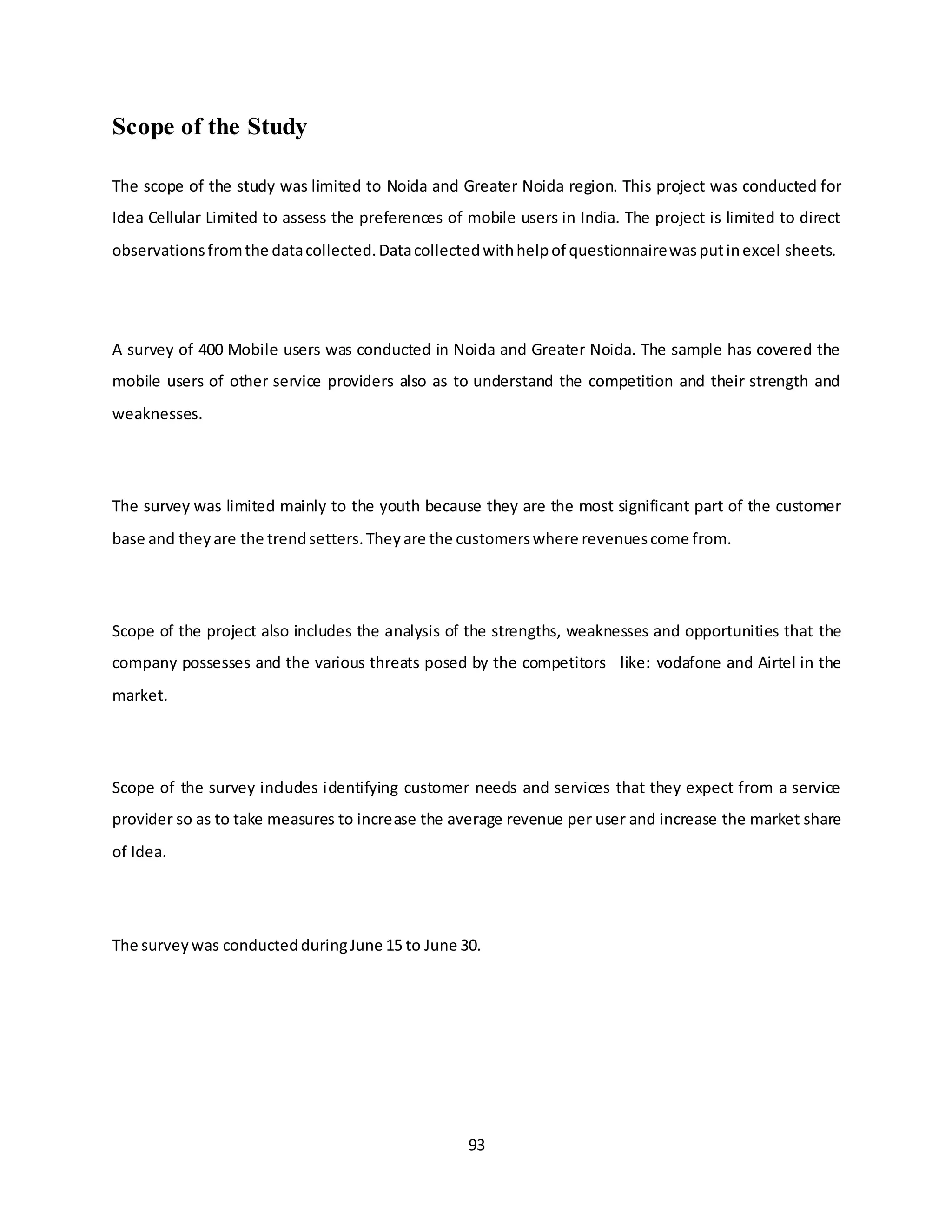 93
Scope of the Study
The scope of the study was limited to Noida and Greater Noida region. This project was conducted for
Idea Cellular Limited to assess the preferences of mobile users in India. The project is limited to direct
observationsfromthe datacollected.Datacollectedwithhelpof questionnairewasputinexcel sheets.
A survey of 400 Mobile users was conducted in Noida and Greater Noida. The sample has covered the
mobile users of other service providers also as to understand the competition and their strength and
weaknesses.
The survey was limited mainly to the youth because they are the most significant part of the customer
base and theyare the trendsetters.Theyare the customerswhere revenuescome from.
Scope of the project also includes the analysis of the strengths, weaknesses and opportunities that the
company possesses and the various threats posed by the competitors like: vodafone and Airtel in the
market.
Scope of the survey includes identifying customer needs and services that they expect from a service
provider so as to take measures to increase the average revenue per user and increase the market share
of Idea.
The surveywas conductedduringJune 15 to June 30.
 