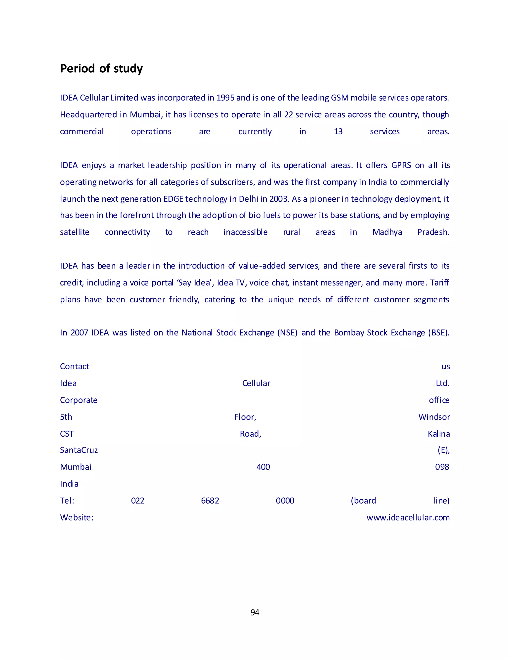 94
Period of study
IDEA Cellular Limited was incorporated in 1995 and is one of the leading GSMmobile services operators.
Headquartered in Mumbai, it has licenses to operate in all 22 service areas across the country, though
commercial operations are currently in 13 services areas.
IDEA enjoys a market leadership position in many of its operational areas. It offers GPRS on all its
operating networks for all categories of subscribers, and was the first company in India to commercially
launch the next generation EDGE technology in Delhi in 2003. As a pioneer in technology deployment, it
has been in the forefront through the adoption of bio fuels to power its base stations, and by employing
satellite connectivity to reach inaccessible rural areas in Madhya Pradesh.
IDEA has been a leader in the introduction of value-added services, and there are several firsts to its
credit, including a voice portal ‘Say Idea’, Idea TV, voice chat, instant messenger, and many more. Tariff
plans have been customer friendly, catering to the unique needs of different customer segments
In 2007 IDEA was listed on the National Stock Exchange (NSE) and the Bombay Stock Exchange (BSE).
Contact us
Idea Cellular Ltd.
Corporate office
5th Floor, Windsor
CST Road, Kalina
SantaCruz (E),
Mumbai 400 098
India
Tel: 022 6682 0000 (board line)
Website: www.ideacellular.com
 