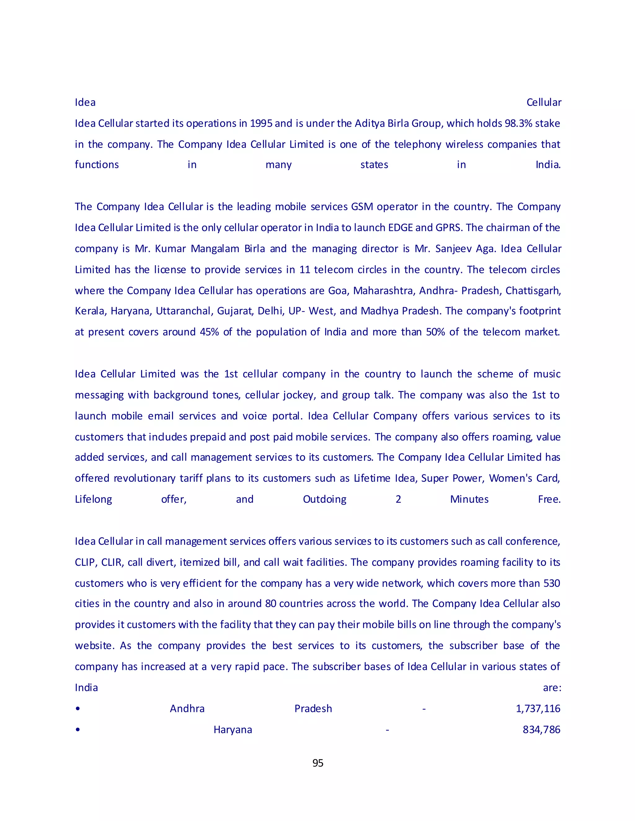 95
Idea Cellular
Idea Cellular started its operations in 1995 and is under the Aditya Birla Group, which holds 98.3% stake
in the company. The Company Idea Cellular Limited is one of the telephony wireless companies that
functions in many states in India.
The Company Idea Cellular is the leading mobile services GSM operator in the country. The Company
Idea Cellular Limited is the only cellular operator in India to launch EDGE and GPRS. The chairman of the
company is Mr. Kumar Mangalam Birla and the managing director is Mr. Sanjeev Aga. Idea Cellular
Limited has the license to provide services in 11 telecom circles in the country. The telecom circles
where the Company Idea Cellular has operations are Goa, Maharashtra, Andhra- Pradesh, Chattisgarh,
Kerala, Haryana, Uttaranchal, Gujarat, Delhi, UP- West, and Madhya Pradesh. The company's footprint
at present covers around 45% of the population of India and more than 50% of the telecom market.
Idea Cellular Limited was the 1st cellular company in the country to launch the scheme of music
messaging with background tones, cellular jockey, and group talk. The company was also the 1st to
launch mobile email services and voice portal. Idea Cellular Company offers various services to its
customers that includes prepaid and post paid mobile services. The company also offers roaming, value
added services, and call management services to its customers. The Company Idea Cellular Limited has
offered revolutionary tariff plans to its customers such as Lifetime Idea, Super Power, Women's Card,
Lifelong offer, and Outdoing 2 Minutes Free.
Idea Cellular in call management services offers various services to its customers such as call conference,
CLIP, CLIR, call divert, itemized bill, and call wait facilities. The company provides roaming facility to its
customers who is very efficient for the company has a very wide network, which covers more than 530
cities in the country and also in around 80 countries across the world. The Company Idea Cellular also
provides it customers with the facility that they can pay their mobile bills on line through the company's
website. As the company provides the best services to its customers, the subscriber base of the
company has increased at a very rapid pace. The subscriber bases of Idea Cellular in various states of
India are:
• Andhra Pradesh - 1,737,116
• Haryana - 834,786
 