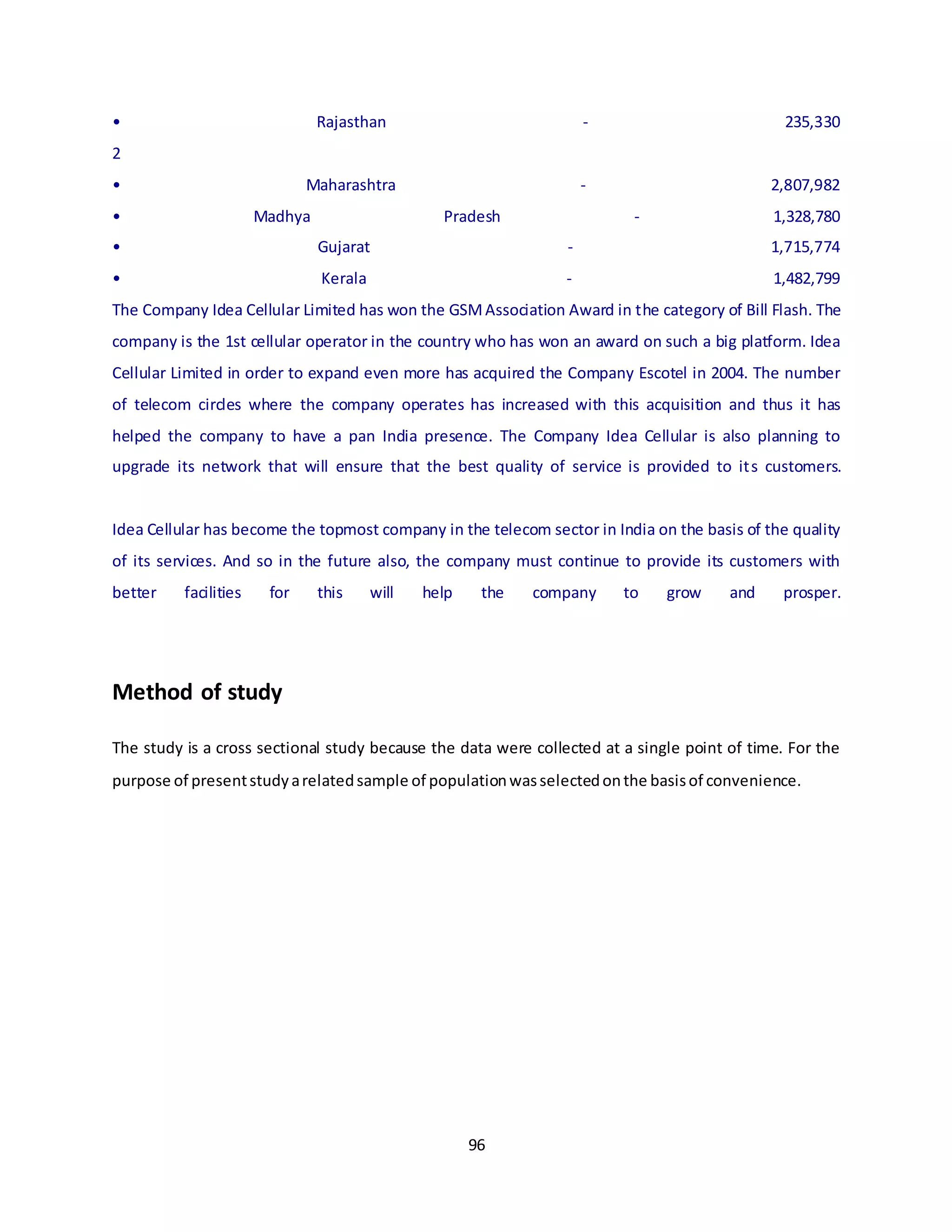 96
• Rajasthan - 235,330
2
• Maharashtra - 2,807,982
• Madhya Pradesh - 1,328,780
• Gujarat - 1,715,774
• Kerala - 1,482,799
The Company Idea Cellular Limited has won the GSMAssociation Award in the category of Bill Flash. The
company is the 1st cellular operator in the country who has won an award on such a big platform. Idea
Cellular Limited in order to expand even more has acquired the Company Escotel in 2004. The number
of telecom circles where the company operates has increased with this acquisition and thus it has
helped the company to have a pan India presence. The Company Idea Cellular is also planning to
upgrade its network that will ensure that the best quality of service is provided to its customers.
Idea Cellular has become the topmost company in the telecom sector in India on the basis of the quality
of its services. And so in the future also, the company must continue to provide its customers with
better facilities for this will help the company to grow and prosper.
Method of study
The study is a cross sectional study because the data were collected at a single point of time. For the
purpose of presentstudyarelatedsample of populationwasselectedonthe basisof convenience.
 