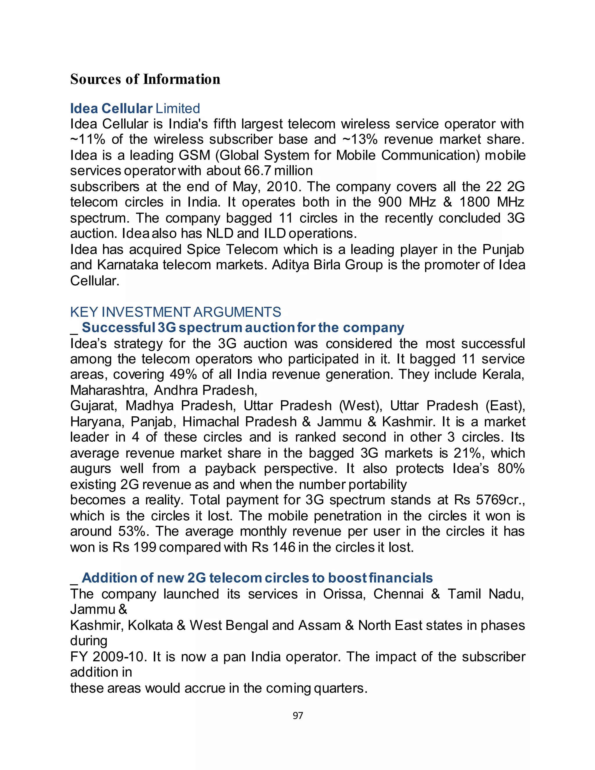 97
Sources of Information
Idea Cellular Limited
Idea Cellular is India's fifth largest telecom wireless service operator with
~11% of the wireless subscriber base and ~13% revenue market share.
Idea is a leading GSM (Global System for Mobile Communication) mobile
services operatorwith about 66.7 million
subscribers at the end of May, 2010. The company covers all the 22 2G
telecom circles in India. It operates both in the 900 MHz & 1800 MHz
spectrum. The company bagged 11 circles in the recently concluded 3G
auction. Ideaalso has NLD and ILD operations.
Idea has acquired Spice Telecom which is a leading player in the Punjab
and Karnataka telecom markets. Aditya Birla Group is the promoter of Idea
Cellular.
KEY INVESTMENT ARGUMENTS
_ Successful3G spectrum auctionfor the company
Idea’s strategy for the 3G auction was considered the most successful
among the telecom operators who participated in it. It bagged 11 service
areas, covering 49% of all India revenue generation. They include Kerala,
Maharashtra, Andhra Pradesh,
Gujarat, Madhya Pradesh, Uttar Pradesh (West), Uttar Pradesh (East),
Haryana, Panjab, Himachal Pradesh & Jammu & Kashmir. It is a market
leader in 4 of these circles and is ranked second in other 3 circles. Its
average revenue market share in the bagged 3G markets is 21%, which
augurs well from a payback perspective. It also protects Idea’s 80%
existing 2G revenue as and when the number portability
becomes a reality. Total payment for 3G spectrum stands at Rs 5769cr.,
which is the circles it lost. The mobile penetration in the circles it won is
around 53%. The average monthly revenue per user in the circles it has
won is Rs 199 compared with Rs 146 in the circles it lost.
_ Addition of new 2G telecom circles to boostfinancials
The company launched its services in Orissa, Chennai & Tamil Nadu,
Jammu &
Kashmir, Kolkata & West Bengal and Assam & North East states in phases
during
FY 2009-10. It is now a pan India operator. The impact of the subscriber
addition in
these areas would accrue in the coming quarters.
 