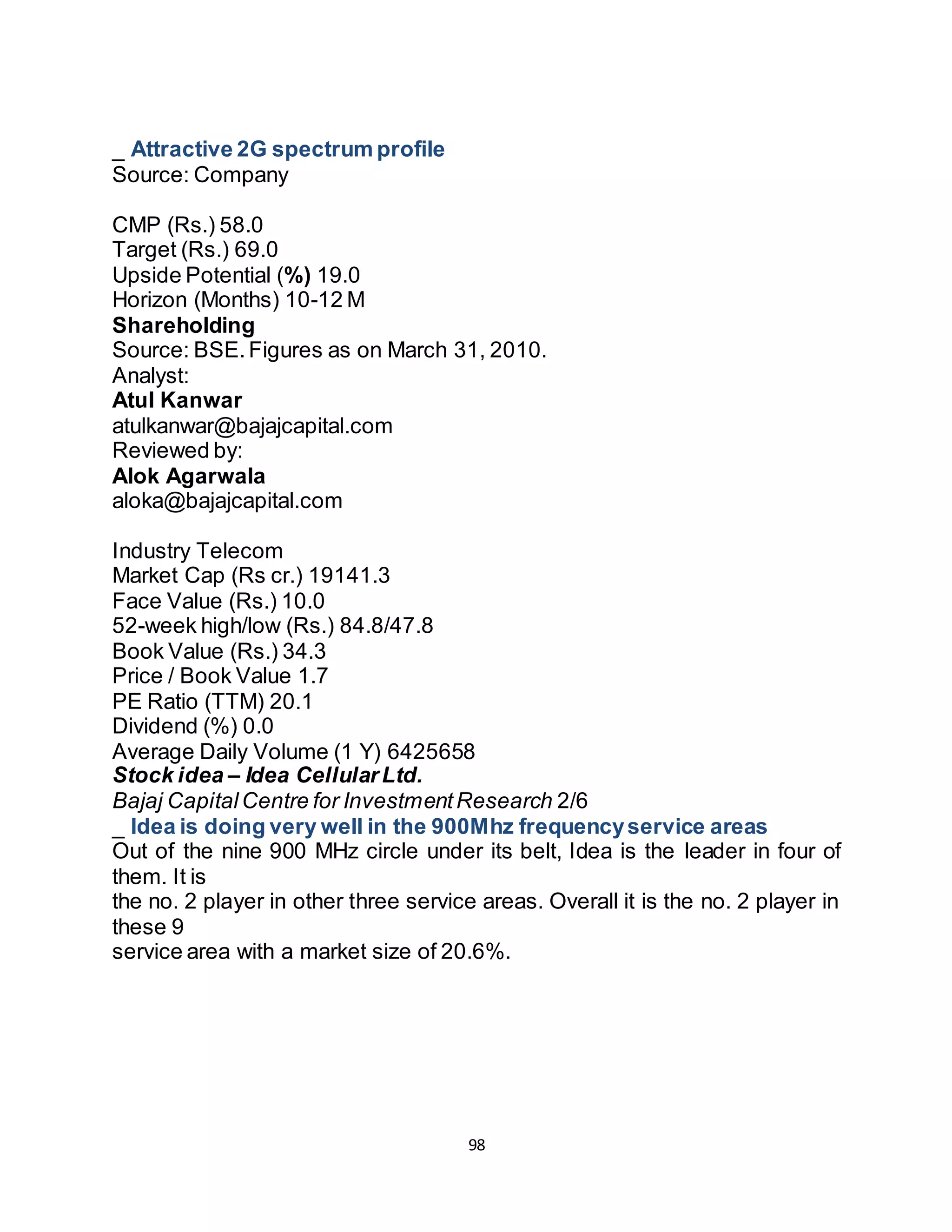 98
_ Attractive 2G spectrum profile
Source: Company
InvestmentDetails
CMP (Rs.) 58.0
Target (Rs.) 69.0
Upside Potential (%) 19.0
Horizon (Months) 10-12 M
Shareholding
Source: BSE.Figures as on March 31, 2010.
Analyst:
Atul Kanwar
atulkanwar@bajajcapital.com
Reviewed by:
Alok Agarwala
aloka@bajajcapital.com
Profile
Industry Telecom
Market Cap (Rs cr.) 19141.3
Face Value (Rs.) 10.0
52-week high/low (Rs.) 84.8/47.8
Book Value (Rs.) 34.3
Price / Book Value 1.7
PE Ratio (TTM) 20.1
Dividend (%) 0.0
Average Daily Volume (1 Y) 6425658
Stock idea – Idea CellularLtd.
Bajaj CapitalCentre for InvestmentResearch 2/6
_ Idea is doing very well in the 900Mhz frequencyservice areas
Out of the nine 900 MHz circle under its belt, Idea is the leader in four of
them. It is
the no. 2 player in other three service areas. Overall it is the no. 2 player in
these 9
service area with a market size of 20.6%.
Telecom Service Area
(900 Mhz)
Revenue Market Share
(RMS)
Rank
Madhya Pradesh29.1% 1
 