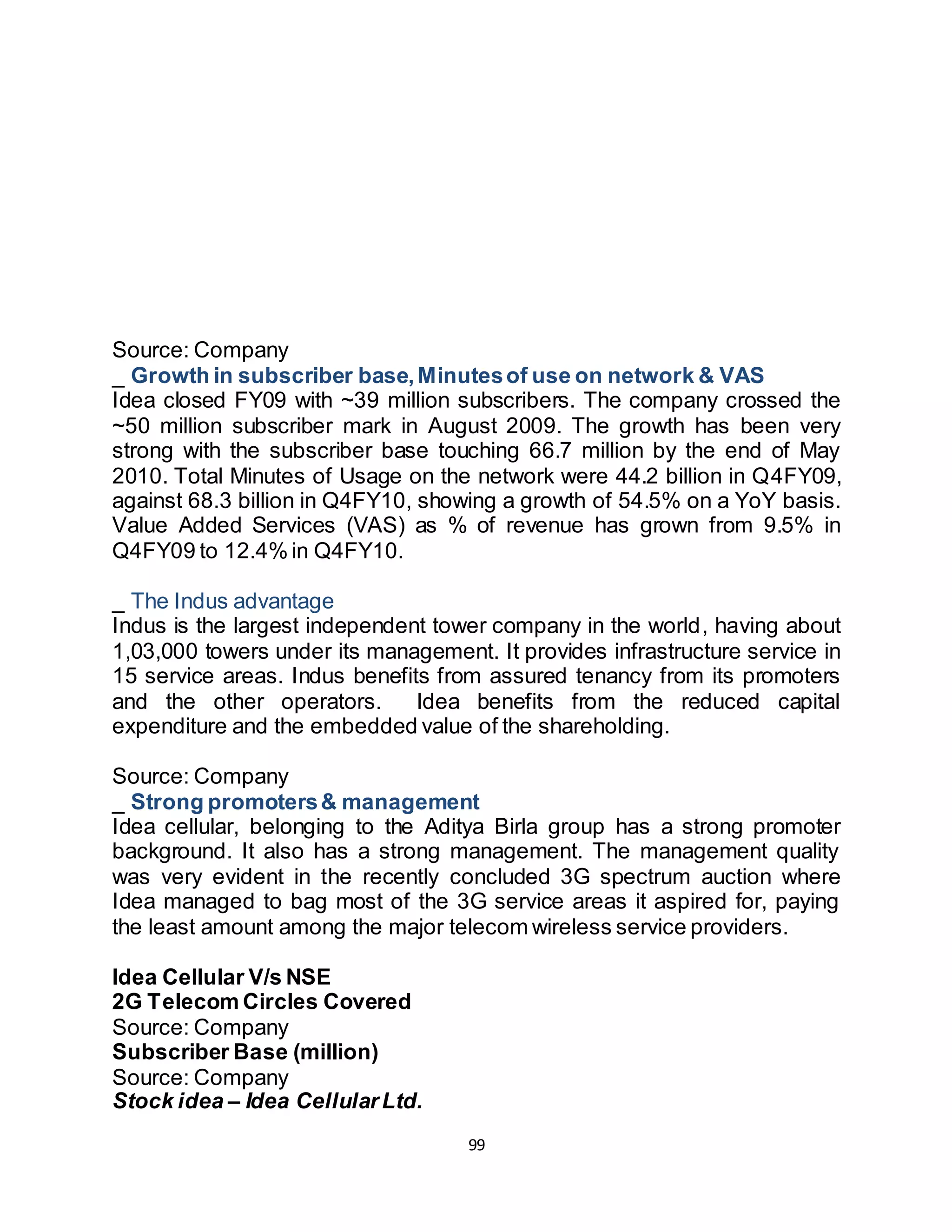 99
Kerala 29.0% 1
Maharashtra 28.4% 1
Uttar Pradesh(West) 27.7% 1
Haryana 20.4% 2
Punjab 17.8% 2
Andhra Pradesh 16.1% 2
Gujarat 18.0% 3
Karnataka 6.4% 6
TOTAL 20.6% 2
Source: Company
_ Growth in subscriber base,Minutesof use on network & VAS
Idea closed FY09 with ~39 million subscribers. The company crossed the
~50 million subscriber mark in August 2009. The growth has been very
strong with the subscriber base touching 66.7 million by the end of May
2010. Total Minutes of Usage on the network were 44.2 billion in Q4FY09,
against 68.3 billion in Q4FY10, showing a growth of 54.5% on a YoY basis.
Value Added Services (VAS) as % of revenue has grown from 9.5% in
Q4FY09 to 12.4% in Q4FY10.
_ The Indus advantage
Indus is the largest independent tower company in the world, having about
1,03,000 towers under its management. It provides infrastructure service in
15 service areas. Indus benefits from assured tenancy from its promoters
and the other operators. Idea benefits from the reduced capital
expenditure and the embedded value of the shareholding.
Source: Company
_ Strong promoters& management
Idea cellular, belonging to the Aditya Birla group has a strong promoter
background. It also has a strong management. The management quality
was very evident in the recently concluded 3G spectrum auction where
Idea managed to bag most of the 3G service areas it aspired for, paying
the least amount among the major telecom wireless service providers.
Idea Cellular V/s NSE
2G Telecom Circles Covered
Source: Company
Subscriber Base (million)
Source: Company
Stock idea – Idea CellularLtd.
 