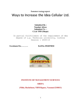1
Summer traing report
Ways to Increase the Idea Cellular Ltd.
Submitted By :
Nuzahat Afrose
Submitted To :
C.Lal IMS (Shepa)
In partial fullfillment of the requirement of mba
degree of u.p. Technical university, lucknow
Session : 2009-10
EnrolmentNo…………….. RollNo.0918470034
INSTITUTE OF MANAGEMENT SCIENCES
SHEPA
(Nibia, Bachchaon, VRM Bypass, Varanasi-210011)
 