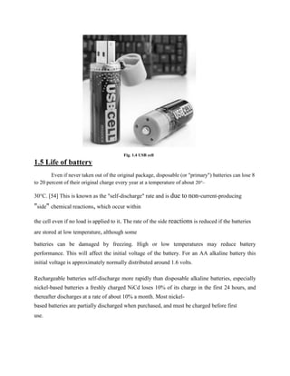 Fig. 1.4 USB cell
1.5 Life of battery
        Even if never taken out of the original package, disposable (or "primary") batteries can lose 8
to 20 percent of their original charge every year at a temperature of about 20°–

30°C. [54] This is known as the "self-discharge" rate and is due to non-current-producing
"side" chemical reactions, which occur within
the cell even if no load is applied to it. The rate of the side reactions is reduced if the batteries
are stored at low temperature, although some

batteries can be damaged by freezing. High or low temperatures may reduce battery
performance. This will affect the initial voltage of the battery. For an AA alkaline battery this
initial voltage is approximately normally distributed around 1.6 volts.

Rechargeable batteries self-discharge more rapidly than disposable alkaline batteries, especially
nickel-based batteries a freshly charged NiCd loses 10% of its charge in the first 24 hours, and
thereafter discharges at a rate of about 10% a month. Most nickel-
based batteries are partially discharged when purchased, and must be charged before first
use.
 