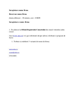 Inregistrare nume firma

Rezervare nume firma

durata eliberare – 30 minute, cost – 0 RON

Inregistrare- nume -firma



1. Te adresezi la Oficiul Registrului Comertului din orasul viitorului sediu
social.

Aici (www.onrc.ro) vei gasi informatii despre adrese, telefoane si program de
lucru.

   1. Trebuie sa stabilesti 3 variante de nume de firma.



www.coltuc.ro

avocat@coltuc.ro

0745150894
 