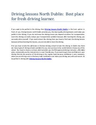 Driving lessons North Dublin: Best place
for fresh driving learner.

If you want to be perfect in the driving, then Driving lessons North Dublin is the best option in
front of you. Driving lessons north Dublin provides you, the most quality driving lessons and makes you
perfect in the driving. If you do not know the driving means you depend on others for transportation.
Learn the driving can easily reduce your transportation problem because after learning the driving, you
can easily drive yourself. If you want to learn the driving, then you have to first learn the driving lessons
because without learning the lessons, you are not able to learn the driving.

First you have to take the admission in the best driving school to learn the driving. In Dublin city there
are many types of driving schools available for you, but you have to be careful before choose any of the
school. You have to choose a school, which provides you the RSA approved driving instructor, affordable
price, and provide you the instructions in a user-friendly way. If you want to get more confidence in your
driving then do the practice of the driving on the regular basis because confidence is very necessary,
when you are driving a car on the busy road. Confidence can make your driving very safe and secure. So
be perfect in driving with Driving lessons North Dublin.
 