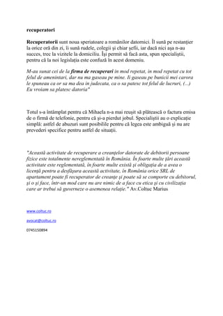 recuperatori

Recuperatorii sunt noua speriatoare a românilor datornici. Îl sună pe restanţier
la orice oră din zi, îi sună rudele, colegii şi chiar şefii, iar dacă nici aşa n-au
succes, trec la vizitele la domiciliu. Îşi permit să facă asta, spun specialiştii,
pentru că la noi legislaţia este confuză în acest domeniu.

M-au sunat cei de la firma de recuperari in mod repetat, in mod repetat cu tot
felul de amenintari, dar nu ma gaseau pe mine. Ii gaseau pe bunicii mei carora
le spuneau ca or sa ma dea in judecata, ca o sa patesc tot felul de lucruri, (...)
Eu vroiam sa platesc datoria"



Totul s-a întâmplat pentru că Mihaela n-a mai reuşit să plătească o factura emisa
de o firmă de telefonie, pentru că şi-a pierdut jobul. Specialiştii au o explicaţie
simplă: astfel de abuzuri sunt posibilile pentru că legea este ambiguă şi nu are
prevederi specifice pentru astfel de situaţii.



"Această activitate de recuperare a creanţelor datorate de debitorii persoane
fizice este totalmente nereglementată în România. În foarte multe ţări această
activitate este reglementată, în foarte multe există şi obligaţia de a avea o
licenţă pentru a desfăşura această activitate, în România orice SRL de
apartament poate fi recuperator de creanţe şi poate să se comporte cu debitorul,
şi o şi face, într-un mod care nu are nimic de a face cu etica şi cu civilizaţia
care ar trebui să guverneze o asemenea relaţie." Av.Coltuc Marius



www.coltuc.ro

avocat@coltuc.ro

0745150894
 