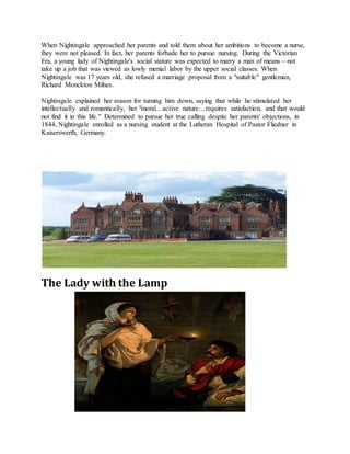 When Nightingale approached her parents and told them about her ambitions to become a nurse,
they were not pleased. In fact, her parents forbade her to pursue nursing. During the Victorian
Era, a young lady of Nightingale's social stature was expected to marry a man of means—not
take up a job that was viewed as lowly menial labor by the upper social classes. When
Nightingale was 17 years old, she refused a marriage proposal from a "suitable" gentleman,
Richard Monckton Milnes.
Nightingale explained her reason for turning him down, saying that while he stimulated her
intellectually and romantically, her "moral…active nature…requires satisfaction, and that would
not find it in this life." Determined to pursue her true calling despite her parents' objections, in
1844, Nightingale enrolled as a nursing student at the Lutheran Hospital of Pastor Fliedner in
Kaiserswerth, Germany.
The Lady with the Lamp
 