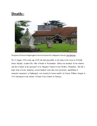 Death:-
The grave of Florence Nightingaleinthe churchyardof St. Margaret's Church, East Wellow.
On 13 August 1910, at the age of 90, she died peacefully in her sleep in her room at 10 South
Street, Mayfair, London.The offer of burial in Westminster Abbey was declined by her relatives
and she is buried in the graveyard at St. Margaret Church in East Wellow, Hampshire. She left a
large body of work, including several hundred notes that were previously unpublished.A
memorial monument to Nightingale was created in Carrara marble by Francis William Sargant in
1913 and placed in the cloister of Santa Croce Church in Florence.
 