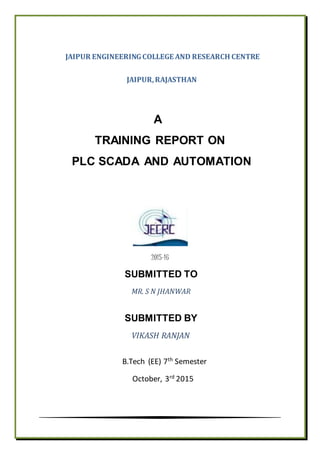 JAIPUR ENGINEERINGCOLLEGE AND RESEARCH CENTRE
JAIPUR,RAJASTHAN
A
TRAINING REPORT ON
PLC SCADA AND AUTOMATION
2015-16
SUBMITTED TO
MR. S N JHANWAR
SUBMITTED BY
VIKASH RANJAN
B.Tech (EE) 7th
Semester
October, 3rd
2015
 