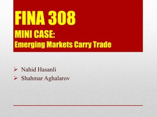 FINA 308
MINI CASE:
Emerging Markets Carry Trade
 Nahid Hasanli
 Shahmar Aghalarov

 