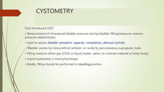 CYSTOMETRY
First introduced 1927
• Measurement of intravesical bladder pressure during bladder filling(measures volume-
pressure relationships).
• Used to assess bladder sensation, capacity, compliance, detrusor activity.
• Bladder access by transurethral catheter, or rarely by percutaneous suprapubic tube.
• Filling medium either gas (CO2) or liquid (water, saline, or contrast material at body temp).
• Liquid cystometry is more physiologic.
• Ideally, filling should be performed in standing position
 