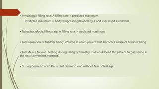 • Physiologic filling rate: A filling rate < predicted maximum.
Predicted maximum = body weight in kg divided by 4 and expressed as ml/min.
• Non physiologic filling rate: A filling rate > predicted maximum.
• First sensation of bladder filling: Volume at which patient first becomes aware of bladder filling.
• First desire to void: Feeling during filling cystometry that would lead the patient to pass urine at
the next convenient moment.
• Strong desire to void: Persistent desire to void without fear of leakage.
 