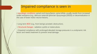 Impaired compliance is seen in
• neurologic conditions: spinal cord injury/lesion, spina bifida, usually results from increased
outlet resistance (e.g., detrusor external sphincter dyssynergia [DESD]) or decentralization in
the case of lower motor neuron lesions,
• Long-term BOO (e.g., from benign prostatic obstruction),
• Structural changes- radiation cystitis or tuberculosis.
• Impaired compliance with prolonged elevated storage pressures is a urodynamic risk
factor and needs treatment to prevent renal damage.
 