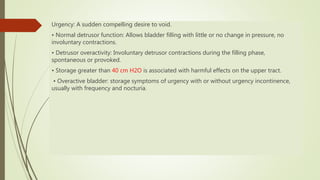 Urgency: A sudden compelling desire to void.
• Normal detrusor function: Allows bladder filling with little or no change in pressure, no
involuntary contractions.
• Detrusor overactivity: Involuntary detrusor contractions during the filling phase,
spontaneous or provoked.
• Storage greater than 40 cm H2O is associated with harmful effects on the upper tract.
• Overactive bladder: storage symptoms of urgency with or without urgency incontinence,
usually with frequency and nocturia.
 