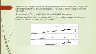 • Detrusor leak point pressure(DLPP): Lowest detrusor pressure at which urine leakage occurs
in the absence of either a detrusor contraction or increased abdominal pressure (risk with >
40cm H2O).
• Its a measure of Pdet in a patient with decreased bladder compliance.
• Higher the urethral resistance, higher the DLPP, the more likely is upper tract damage as
intravesical pressure is transferred to the kidneys.
 