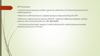 UPP Parameters:
• Urethral closure pressure profile is given by subtraction of intravesical pressure from
urethral pressure.
• Maximum urethral pressure is highest pressure measured along the UPP.
• Maximum urethral closure pressure (MUCP) : maximum difference between urethral
pressure and intravesical pressure.( 40- 60cmH2O)
• Functional profile length: length of urethra along which urethral pressure exceeds
intravesical pressure in women.
 
