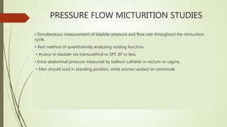 PRESSURE FLOW MICTURITION STUDIES
• Simultaneous measurement of bladder pressure and flow rate throughout the micturition
cycle.
• Best method of quantitatively analyzing voiding function.
• Access to bladder via transurethral or SPC 8F or less.
• Intra-abdominal pressure measured by balloon catheter in rectum or vagina.
• Men should void in standing position, while women seated on commode
 