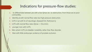 Indications for pressure-flow studies:
1. to differentiate between pts with a low Qmax sec. to obstruction, from those sec.to poor
contractility.
2. Identify pt.with normal flow rates but high pressure obstruction.
3. LUTS in pt with hx of neurologic disease(CVA, Parkinson’s).
4. LUTS with normal flow rates (Qmax > 15cc/min).
5. younger men with LUTS.
6. Men whom LUTS s/o bladder instability rather than flow disorder.
7. Men with little endoscopic evidence of prostate occlusion
 