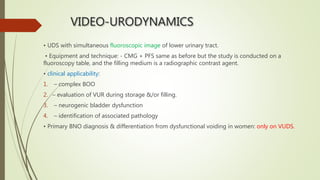 VIDEO-URODYNAMICS
• UDS with simultaneous fluoroscopic image of lower urinary tract.
• Equipment and technique: - CMG + PFS same as before but the study is conducted on a
fluoroscopy table, and the filling medium is a radiographic contrast agent.
• clinical applicability:
1. – complex BOO
2. – evaluation of VUR during storage &/or filling.
3. – neurogenic bladder dysfunction
4. – identification of associated pathology
• Primary BNO diagnosis & differentiation from dysfunctional voiding in women: only on VUDS.
 