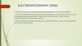 ELECTROMYOGRAPHY (EMG)
• Study of the electric potentials produced by depolarization of muscle membranes.
• In case of UDS, EMG measurement of striated sphincteric muscles of the perineum is done
to evaluate possible abnormalities of pelvic floor muscle function. • EMG activity is
measured during both filling and emptying.
• EMG is performed via electrodes placed in (needle electrodes) or near (surface electrodes)
the muscle to be measured.
 