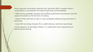 Most important information obtained from sphincter EMG is whether there is
coordination or not between the external sphincter and the bladder.
• EMG activity gradually increases during filling cystometry (recruitment) and then
cease and remains so for the time of voiding.
• Failure of the sphincter to relax or stay completely relaxed during micturition is
abnormal.
• In pt with neurologic disease, this is called detrusor-sphincter dyssenergia.
• In the absence of neurologic disease, it is called pelvic floor hyperactivity,or
dysfunctional voiding.
 