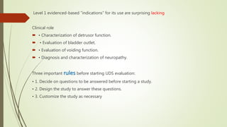 Level 1 evidenced-based “indications” for its use are surprising lacking
Clinical role
 • Characterization of detrusor function.
 • Evaluation of bladder outlet.
 • Evaluation of voiding function.
 • Diagnosis and characterization of neuropathy.
Three important rules before starting UDS evaluation:
• 1. Decide on questions to be answered before starting a study.
• 2. Design the study to answer these questions.
• 3. Customize the study as necessary
 