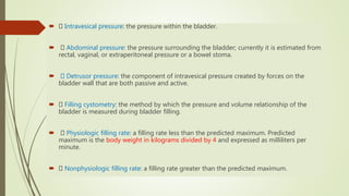  Intravesical pressure: the pressure within the bladder.
 Abdominal pressure: the pressure surrounding the bladder; currently it is estimated from
rectal, vaginal, or extraperitoneal pressure or a bowel stoma.
 Detrusor pressure: the component of intravesical pressure created by forces on the
bladder wall that are both passive and active.
 Filling cystometry: the method by which the pressure and volume relationship of the
bladder is measured during bladder filling.
 Physiologic filling rate: a filling rate less than the predicted maximum. Predicted
maximum is the body weight in kilograms divided by 4 and expressed as milliliters per
minute.
 Nonphysiologic filling rate: a filling rate greater than the predicted maximum.
 