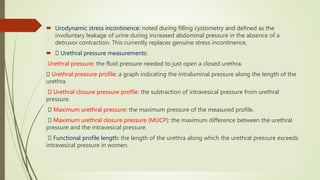  Urodynamic stress incontinence: noted during filling cystometry and defined as the
involuntary leakage of urine during increased abdominal pressure in the absence of a
detrusor contraction. This currently replaces genuine stress incontinence.
 Urethral pressure measurements:
Urethral pressure: the fluid pressure needed to just open a closed urethra.
Urethral pressure profile: a graph indicating the intraluminal pressure along the length of the
urethra.
Urethral closure pressure profile: the subtraction of intravesical pressure from urethral
pressure.
Maximum urethral pressure: the maximum pressure of the measured profile.
Maximum urethral closure pressure (MUCP): the maximum difference between the urethral
pressure and the intravesical pressure.
Functional profile length: the length of the urethra along which the urethral pressure exceeds
intravesical pressure in women.
 