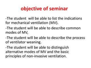 objective of seminar
-The student will be able to list the indications
for mechanical ventilation (MV).
-The student will be able to describe common
modes of MV,
-The student will be able to describe the process
of ventilator weaning.
-The student will be able to distinguish
alternative modes of MV and the basic
principles of non-invasive ventilation.
 