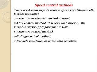 Speed control methods
There are 5 main ways to achieve speed regulation in DC
motors as follow :
1-Armature or rheostat control method.
2-Flux control method. It is seen that speed of the
motor is inversely proportional to flux.
3-Armature control method.
4-Voltage control method.
5-Variable resistance in series with armature.
 