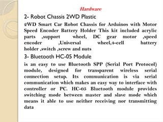 Hardware
2- Robot Chassis 2WD Plastic
2WD Smart Car Robot Chassis for Arduinos with Motor
Speed Encoder Battery Holder This kit included acrylic
parts ,support wheel, DC gear motor ,speed
encoder ,Universal wheel,4-cell battery
holder ,switch ,screw and nuts
3- Bluetooth HC-05 Module
is an easy to use Bluetooth SPP (Serial Port Protocol)
module, designed for transparent wireless serial
connection setup. Its communication is via serial
communication which makes an easy way to interface with
controller or PC. HC-05 Bluetooth module provides
switching mode between master and slave mode which
means it able to use neither receiving nor transmitting
data
 
