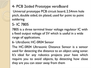 4- PCB 2sided Prototype veroBoard
Universal prototype PCB circuit board, 2.54mm hole
pitch, double sided, tin plated, used for point to point
soldering
5- IC 7805
7805 is a three terminal linear voltage regulator IC with
a fixed output voltage of 5V which is useful in a wide
range of applications.
6- UltraSonic HC-SR04 Sensor
The HC-SR04 Ultrasonic Distance Sensor is a sensor
used for detecting the distance to an object using sonar.
It's ideal for any robotics projects your have which
require you to avoid objects, by detecting how close
they are you can steer away from them
 