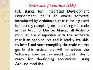 Software (Arduino IDE)
IDE stands for “Integrated Development
Environment” :it is an official software
introduced by Arduino.cc, that is mainly used
for editing, compiling and uploading the code
in the Arduino Device. Almost all Arduino
modules are compatible with this software
that is an open source and is readily available
to install and start compiling the code on the
go. In this article, we will introduce the
Software, how we can install it, and make it
ready for developing applications using
Arduino modules
 