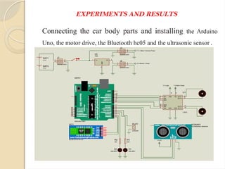EXPERIMENTS AND RESULTS
Connecting the car body parts and installing the Arduino
Uno, the motor drive, the Bluetooth hc05 and the ultrasonic sensor .
 