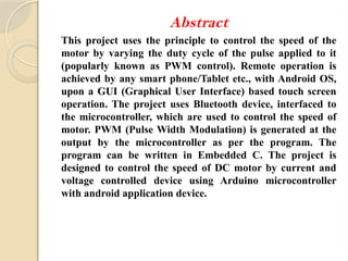 Abstract
This project uses the principle to control the speed of the
motor by varying the duty cycle of the pulse applied to it
(popularly known as PWM control). Remote operation is
achieved by any smart phone/Tablet etc., with Android OS,
upon a GUI (Graphical User Interface) based touch screen
operation. The project uses Bluetooth device, interfaced to
the microcontroller, which are used to control the speed of
motor. PWM (Pulse Width Modulation) is generated at the
output by the microcontroller as per the program. The
program can be written in Embedded C. The project is
designed to control the speed of DC motor by current and
voltage controlled device using Arduino microcontroller
with android application device.
 
