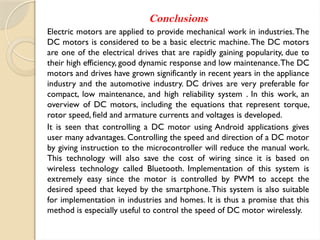 Conclusions
Electric motors are applied to provide mechanical work in industries.The
DC motors is considered to be a basic electric machine.The DC motors
are one of the electrical drives that are rapidly gaining popularity, due to
their high efficiency, good dynamic response and low maintenance.The DC
motors and drives have grown significantly in recent years in the appliance
industry and the automotive industry. DC drives are very preferable for
compact, low maintenance, and high reliability system . In this work, an
overview of DC motors, including the equations that represent torque,
rotor speed, field and armature currents and voltages is developed.
It is seen that controlling a DC motor using Android applications gives
user many advantages. Controlling the speed and direction of a DC motor
by giving instruction to the microcontroller will reduce the manual work.
This technology will also save the cost of wiring since it is based on
wireless technology called Bluetooth. Implementation of this system is
extremely easy since the motor is controlled by PWM to accept the
desired speed that keyed by the smartphone.This system is also suitable
for implementation in industries and homes. It is thus a promise that this
method is especially useful to control the speed of DC motor wirelessly.
 