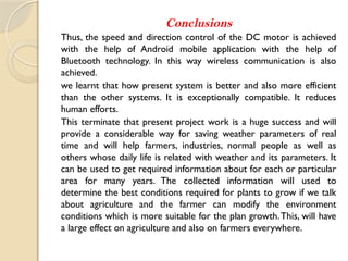 Conclusions
Thus, the speed and direction control of the DC motor is achieved
with the help of Android mobile application with the help of
Bluetooth technology. In this way wireless communication is also
achieved.
we learnt that how present system is better and also more efficient
than the other systems. It is exceptionally compatible. It reduces
human efforts.
This terminate that present project work is a huge success and will
provide a considerable way for saving weather parameters of real
time and will help farmers, industries, normal people as well as
others whose daily life is related with weather and its parameters. It
can be used to get required information about for each or particular
area for many years. The collected information will used to
determine the best conditions required for plants to grow if we talk
about agriculture and the farmer can modify the environment
conditions which is more suitable for the plan growth.This, will have
a large effect on agriculture and also on farmers everywhere.
 
