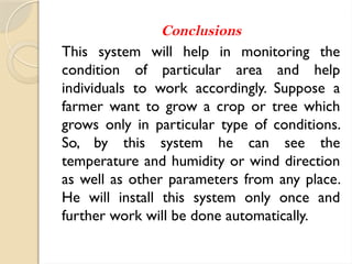 Conclusions
This system will help in monitoring the
condition of particular area and help
individuals to work accordingly. Suppose a
farmer want to grow a crop or tree which
grows only in particular type of conditions.
So, by this system he can see the
temperature and humidity or wind direction
as well as other parameters from any place.
He will install this system only once and
further work will be done automatically.
 