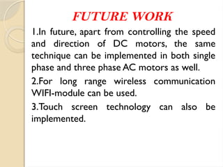 FUTURE WORK
1.In future, apart from controlling the speed
and direction of DC motors, the same
technique can be implemented in both single
phase and three phase AC motors as well.
2.For long range wireless communication
WIFI-module can be used.
3.Touch screen technology can also be
implemented.
 