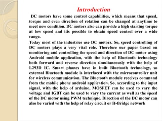 Introduction
DC motors have some control capabilities, which means that speed,
torque and even direction of rotation can be changed at anytime to
meet new condition. DC motors also can provide a high starting torque
at low speed and itis possible to obtain speed control over a wide
range.
Today most of the industries use DC motors. So, speed controlling of
DC motors plays a very vital role. Therefore our paper based on
monitoring and controlling the speed and direction of DC motor using
Android mobile application, with the help of Bluetooth technology
both forward and reverse direction simultaneously with the help of
L293D IC. Smart phones have in built Bluetooth technology, so
external Bluetooth module is interfaced with the microcontroller unit
for wireless communication. The Bluetooth module receives command
from the mobile phone android application. So, according to the input
signal, with the help of arduino, MOSFET can be used to vary the
voltage and IGBT can be used to vary the current as well as the speed
of the DC motor using PWM technique. Direction of the DC motor can
also be varied with the help of relay circuit or H-Bridge network
 
