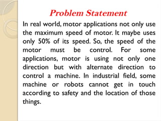 Problem Statement
In real world, motor applications not only use
the maximum speed of motor. It maybe uses
only 50% of its speed. So, the speed of the
motor must be control. For some
applications, motor is using not only one
direction but with alternate direction to
control a machine. In industrial field, some
machine or robots cannot get in touch
according to safety and the location of those
things.
 