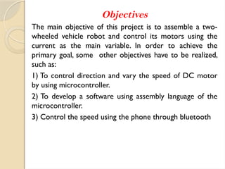 Objectives
The main objective of this project is to assemble a two-
wheeled vehicle robot and control its motors using the
current as the main variable. In order to achieve the
primary goal, some other objectives have to be realized,
such as:
1) To control direction and vary the speed of DC motor
by using microcontroller.
2) To develop a software using assembly language of the
microcontroller.
3) Control the speed using the phone through bluetooth
 