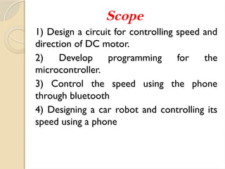 Scope
1) Design a circuit for controlling speed and
direction of DC motor.
2) Develop programming for the
microcontroller.
3) Control the speed using the phone
through bluetooth
4) Designing a car robot and controlling its
speed using a phone
 