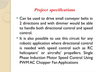 Project specifications
 Can be used to drive small conveyor belts in
2 directions and with dimmer would be able
to handle both directional control and speed
control.
 It is also possible to use this circuit for any
robotic application where directional control
is needed with speed control such as RC
helicopters’ or aircrafts’ propellers. Single
Phase Induction Motor Speed Control Using
PWM AC Chopper Fan Applications
 